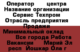 Оператор Call-центра › Название организации ­ Сервис Техпром › Отрасль предприятия ­ Продажи › Минимальный оклад ­ 28 000 - Все города Работа » Вакансии   . Марий Эл респ.,Йошкар-Ола г.